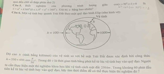 quả đến chữ số thập phân thứ 2)
Câu 5. Biết nghiệm của phương trinh lượng giác cos (x+30°)+1=0 là
x=a°+k360°(k∈ z,0°<360°). Giá trị a bằng bao nhiêu?
Câu 6. Một vệ tinh bay quanh Trái Đất theo một quỹ đạo hình Elip (như hình vẽ):
Độ cao h (tính bằng kilômet) của vệ tinh so với bề mặt Trái Đắt được xác định bởi công thức
h=550+450· cos  π /50 t. Trong đó 7 là thời gian tính bằng phút kể từ lúc vệ tinh bay vào quỹ đạo. Người
ta cần thực hiện một thí nghiệm khoa học khi vệ tinh cách mặt đất 250km. Trong khoảng 60 phút đầu
tiên kể từ lúc vệ tinh bay vào quỹ đạo, hãy tìm thời điểm để có thể thực hiện thí nghiệm đó ?