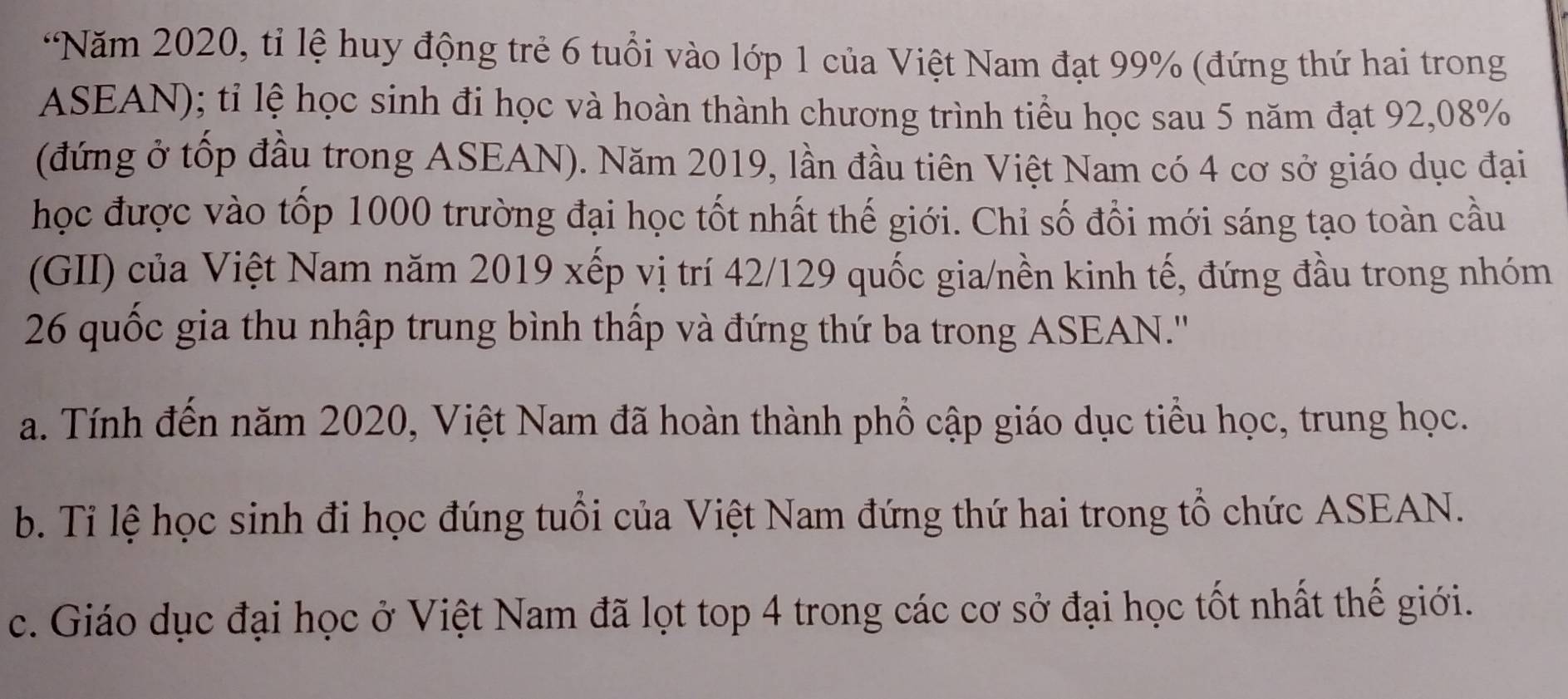 “Năm 2020, tỉ lệ huy động trẻ 6 tuổi vào lớp 1 của Việt Nam đạt 99% (đứng thứ hai trong
ASEAN); tỉ lệ học sinh đi học và hoàn thành chương trình tiểu học sau 5 năm đạt 92, 08%
(đứng ở tốp đầu trong ASEAN). Năm 2019, lần đầu tiên Việt Nam có 4 cơ sở giáo dục đại
học được vào tốp 1000 trường đại học tốt nhất thế giới. Chỉ số đổi mới sáng tạo toàn cầu
(GII) của Việt Nam năm 2019 xếp vị trí 42/129 quốc gia/nền kinh tế, đứng đầu trong nhóm
26 quốc gia thu nhập trung bình thấp và đứng thứ ba trong ASEAN.'''
a. Tính đến năm 2020, Việt Nam đã hoàn thành phổ cập giáo dục tiểu học, trung học.
b. Tỉ lệ học sinh đi học đúng tuổi của Việt Nam đứng thứ hai trong tổ chức ASEAN.
c. Giáo dục đại học ở Việt Nam đã lọt top 4 trong các cơ sở đại học tốt nhất thế giới.