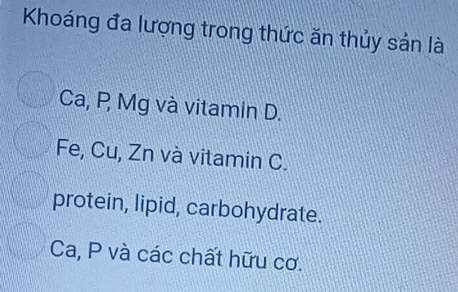 Khoáng đa lượng trong thức ăn thủy sản là
Ca, P Mg và vitamin D.
Fe, Cu, Zn và vitamin C.
protein, lipid, carbohydrate.
Ca, P và các chất hữu cơ.