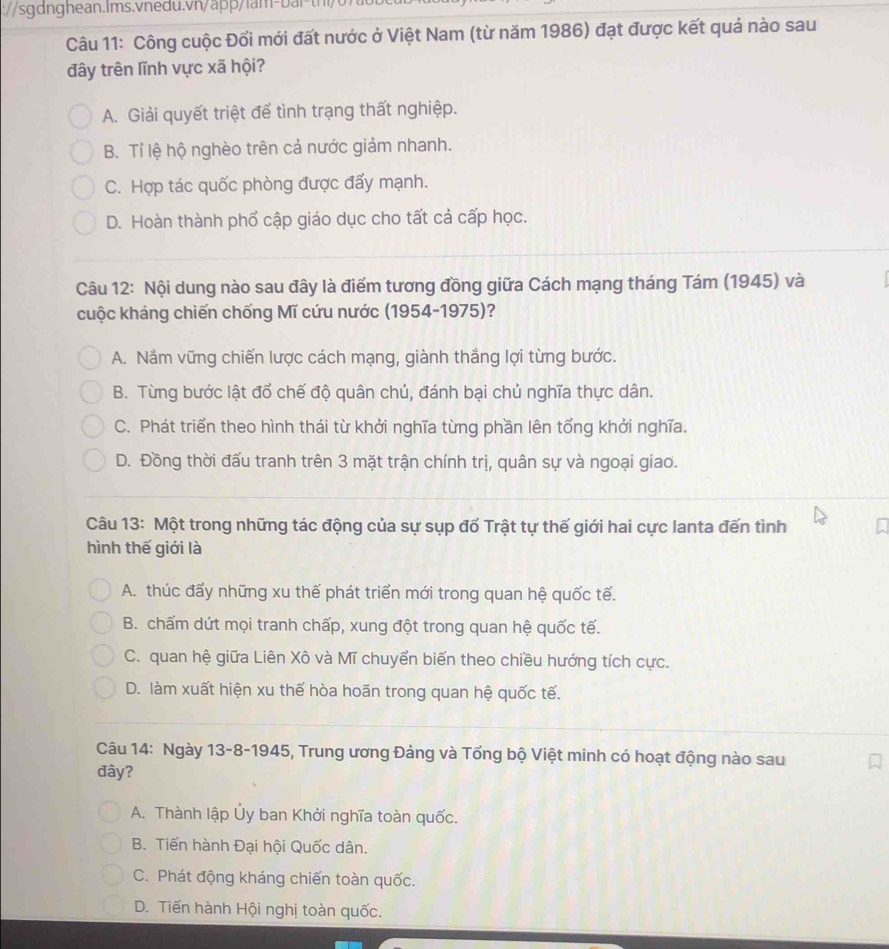 Công cuộc Đối mới đất nước ở Việt Nam (từ năm 1986) đạt được kết quả nào sau
đây trên lĩnh vực xã hội?
A. Giải quyết triệt để tình trạng thất nghiệp.
B. Tỉ lệ hộ nghèo trên cả nước giảm nhanh.
C. Hợp tác quốc phòng được đẩy mạnh.
D. Hoàn thành phổ cập giáo dục cho tất cả cấp học.
Câu 12: Nội dung nào sau đây là điểm tương đồng giữa Cách mạng tháng Tám (1945) và
cuộc kháng chiến chống Mĩ cứu nước (1954-1975)?
A. Nắm vững chiến lược cách mạng, giành thắng lợi từng bước.
B. Từng bước lật đổ chế độ quân chủ, đánh bại chủ nghĩa thực dân.
C. Phát triển theo hình thái từ khởi nghĩa từng phần lên tổng khởi nghĩa.
D. Đồng thời đấu tranh trên 3 mặt trận chính trị, quân sự và ngoại giao.
Câu 13: Một trong những tác động của sự sụp đổ Trật tự thế giới hai cực lanta đến tình
hình thế giới là
A. thúc đẩy những xu thế phát triển mới trong quan hệ quốc tế.
B. chấm dứt mọi tranh chấp, xung đột trong quan hệ quốc tế.
C. quan hệ giữa Liên Xô và Mĩ chuyển biến theo chiều hướng tích cực.
D. làm xuất hiện xu thế hòa hoãn trong quan hệ quốc tế.
Câu 14: Ngày 13-8-1945, Trung ương Đảng và Tổng bộ Việt minh có hoạt động nào sau
đây?
A. Thành lập Ủy ban Khởi nghĩa toàn quốc.
B. Tiến hành Đại hội Quốc dân.
C. Phát động kháng chiến toàn quốc.
D. Tiến hành Hội nghị toàn quốc.