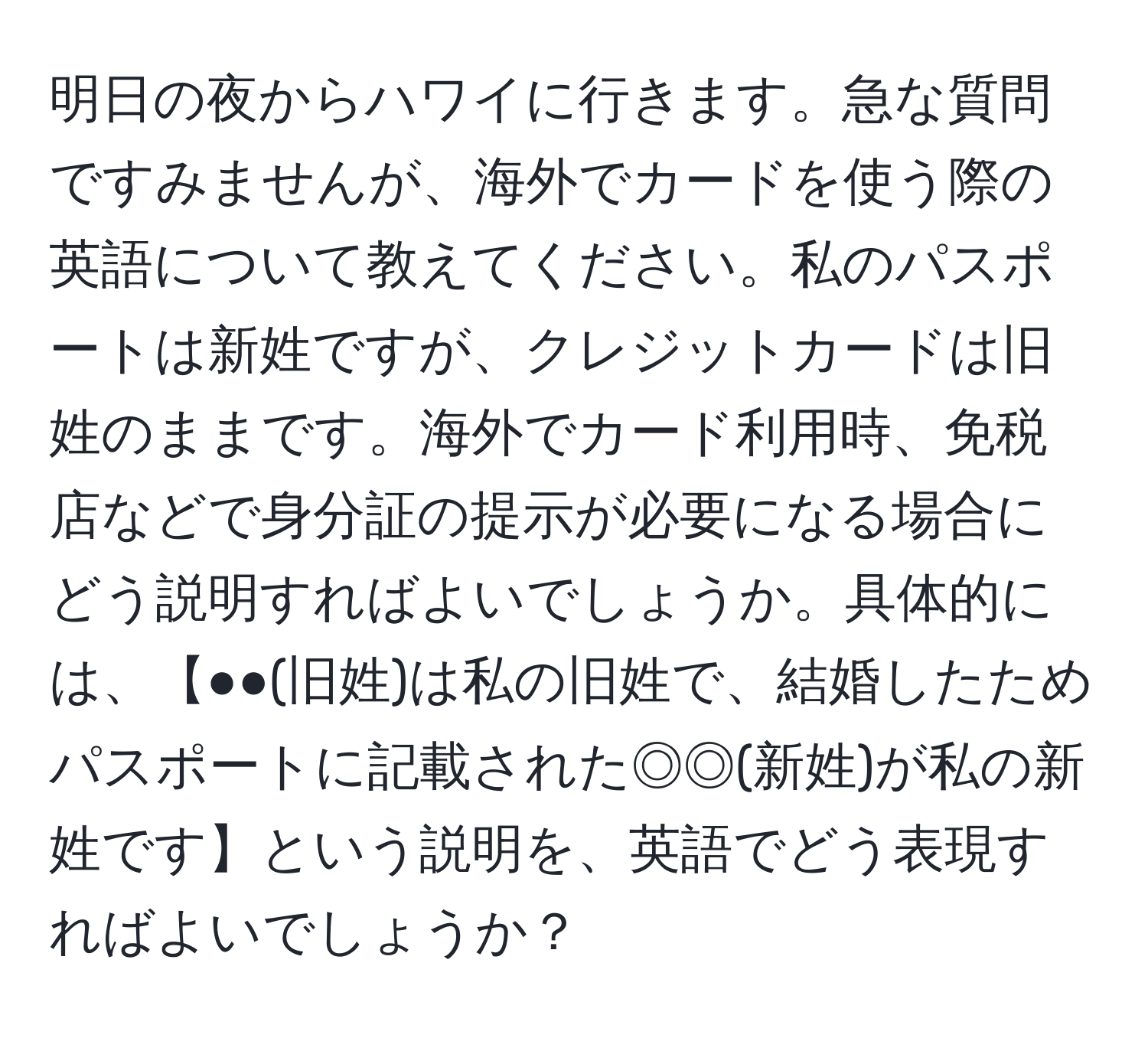 明日の夜からハワイに行きます。急な質問ですみませんが、海外でカードを使う際の英語について教えてください。私のパスポートは新姓ですが、クレジットカードは旧姓のままです。海外でカード利用時、免税店などで身分証の提示が必要になる場合にどう説明すればよいでしょうか。具体的には、【●●(旧姓)は私の旧姓で、結婚したためパスポートに記載された◎◎(新姓)が私の新姓です】という説明を、英語でどう表現すればよいでしょうか？