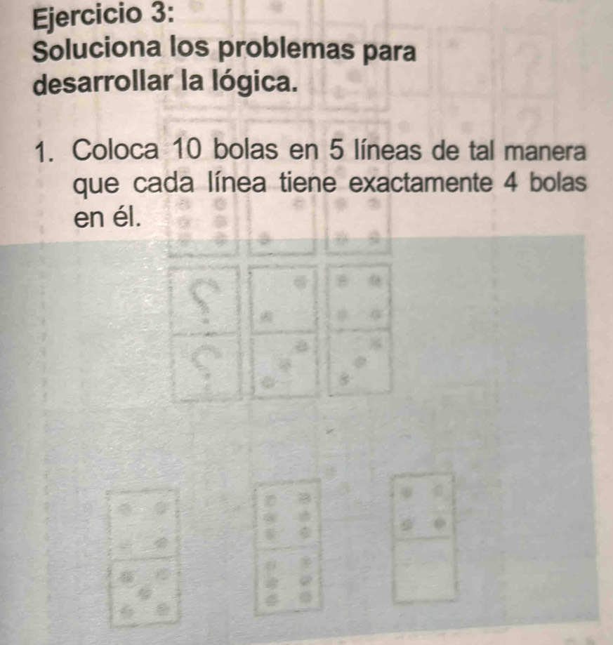 Soluciona los problemas para 
desarrollar la lógica. 
1. Coloca 10 bolas en 5 líneas de tal manera 
que cada línea tiene exactamente 4 bolas 
en él.