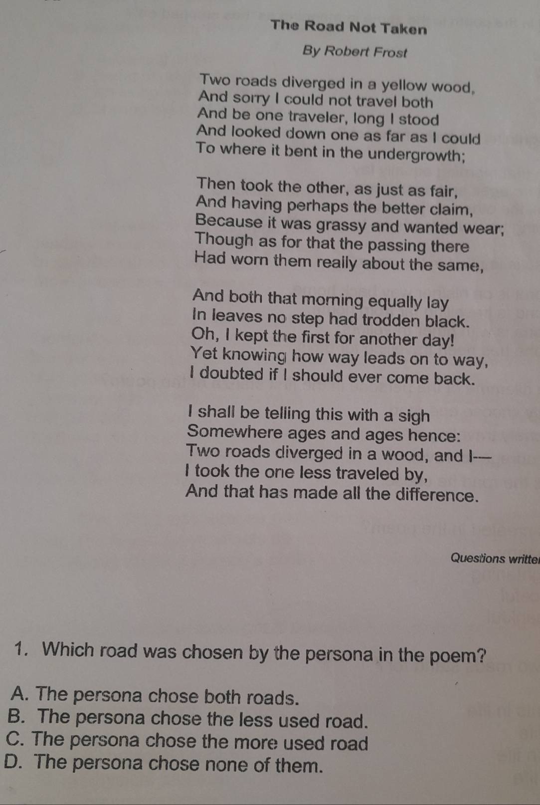 The Road Not Taken
By Robert Frost
Two roads diverged in a yellow wood,
And sorry I could not travel both
And be one traveler, long I stood
And looked down one as far as I could
To where it bent in the undergrowth;
Then took the other, as just as fair,
And having perhaps the better claim,
Because it was grassy and wanted wear;
Though as for that the passing there
Had worn them really about the same,
And both that morning equally lay
In leaves no step had trodden black.
Oh, I kept the first for another day!
Yet knowing how way leads on to way,
I doubted if I should ever come back.
I shall be telling this with a sigh
Somewhere ages and ages hence:
Two roads diverged in a wood, and I----
I took the one less traveled by,
And that has made all the difference.
Questions writter
1. Which road was chosen by the persona in the poem?
A. The persona chose both roads.
B. The persona chose the less used road.
C. The persona chose the more used road
D. The persona chose none of them.