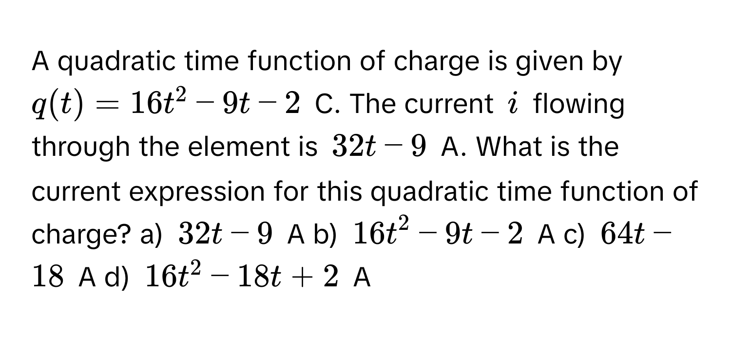 A quadratic time function of charge is given by $q(t) = 16t^2 - 9t - 2$ C. The current $i$ flowing through the element is $32t - 9$ A. What is the current expression for this quadratic time function of charge? a) $32t - 9$ A  b) $16t^2 - 9t - 2$ A c) $64t - 18$ A d) $16t^2 - 18t + 2$ A