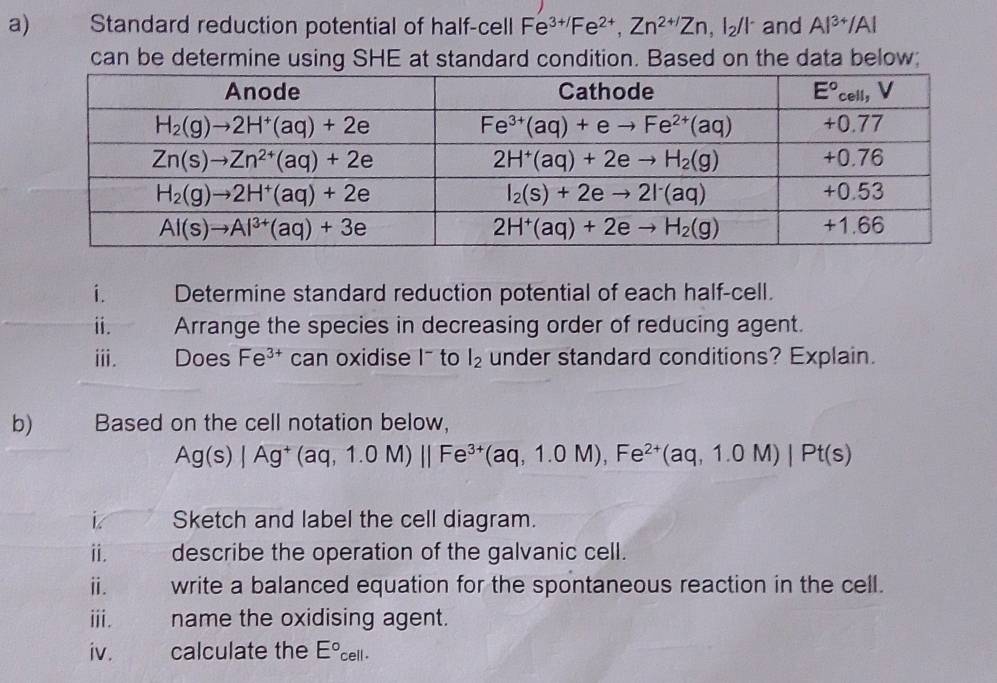 Standard reduction potential of half-cell Fe^(3+/)Fe^(2+),Zn^(2+/)Zn,I_2/I^- and Al^(3+)/Al
can be determine using SHE at standard condition. Based on the data below;
i. Determine standard reduction potential of each half-cell.
i. Arrange the species in decreasing order of reducing agent.
ⅲi. Does Fe^(3+) can oxidise I- to l_2 under standard conditions? Explain.
b) Based on the cell notation below,
Ag(s)|Ag^+(aq,1.0M)||Fe^(3+)(aq,1.0M),Fe^(2+)(aq,1.0M)|Pt(s)
Sketch and label the cell diagram.
i. describe the operation of the galvanic cell.
ⅲ. write a balanced equation for the spontaneous reaction in the cell.
ⅲi. name the oxidising agent.
iv. calculate the E°cell·