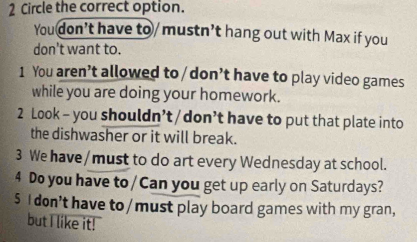 Circle the correct option. 
You don’t have to /mustn’t hang out with Max if you 
don’t want to. 
1 You aren’t allowed to / don’t have to play video games 
while you are doing your homework. 
2 Look - you shouldn’t/don’t have to put that plate into 
the dishwasher or it will break. 
3 We have / must to do art every Wednesday at school. 
4 Do you have to/Can you get up early on Saturdays? 
5 I don’t have to /must play board games with my gran, 
but I like it!