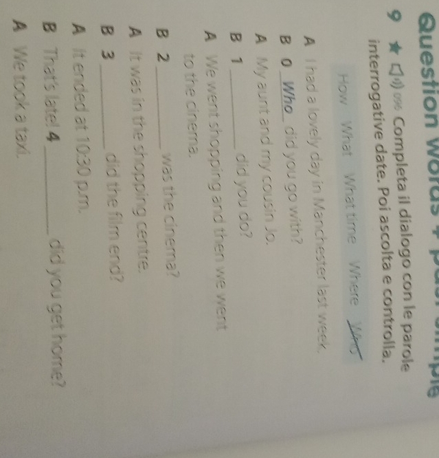 Question woras 4 pie
9 ★ ζ % Completa il dialogo con le parole
interrogative date. Poi ascolta e controlla.
How What What time Where Who
A I had a lovely day in Manchester last week.
B 0 _Who_ did you go with?
A My aunt and my cousin Jo.
B 1 _did you do?
A We went shopping and then we went
to the cinema.
B 2 _was the cinema?
A It was in the shopping centre.
B 3 _ did the film end?
A It ended at 10:30 p.m.
B That's late! 4 _did you get home?
A We took a taxi.