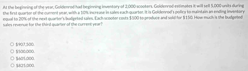 At the beginning of the year, Goldenrod had beginning inventory of 2,000 scooters. Goldenrod estimates it will sell 5,000 units during
the first quarter of the current year, with a 10% increase in sales each quarter. It is Goldenrod's policy to maintain an ending inventory
equal to 20% of the next quarter's budgeted sales. Each scooter costs $100 to produce and sold for $150. How much is the budgeted
sales revenue for the third quarter of the current year?
$907,500.
$500,000.
$605,000.
$825,000.