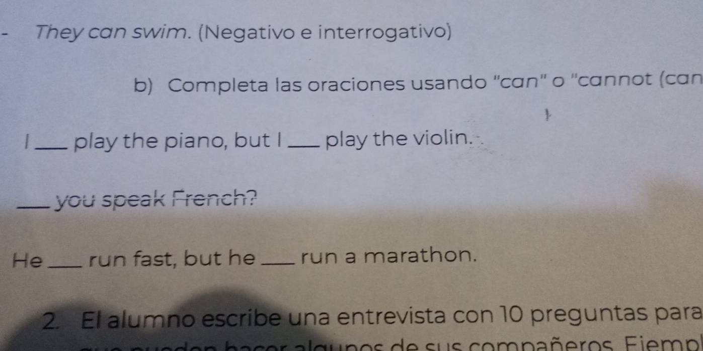 They can swim. (Negativo e interrogativo) 
b) Completa las oraciones usando ''cɑn'' o ''cɑnnot (can 
_play the piano, but I _play the violin. 
_you speak French? 
He _run fast, but he _run a marathon. 
2. El alumno escribe una entrevista con 10 preguntas para 
d u n o s de s u s com na ñ eros F i em os