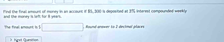 Find the final amount of money in an account if $5, 300 is deposited at 3% interest compounded weekly 
and the money is left for 8 years. 
The final amount is $ □. Round answer to 2 decimal places 
Next Question