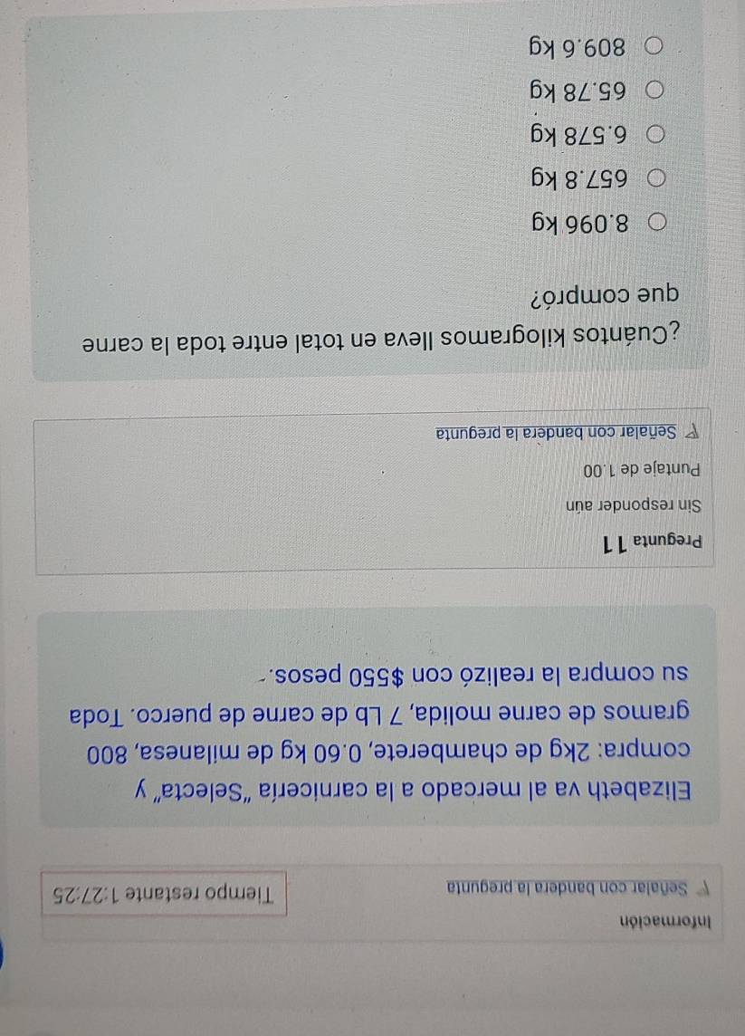 Información
Señalar con bandera la pregunta Tiempo restante 1:27:25
Elizabeth va al mercado a la carnicería "Selecta” y
compra: 2kg de chamberete, 0.60 kg de milanesa, 800
gramos de carne molida, 7 Lb de carne de puerco. Toda
su compra la realizó con $550 pesos.-
Pregunta 11
Sin responder aún
Puntaje de 1.00
Señalar con bandera la pregunta
¿Cuántos kilogramos lleva en total entre toda la carne
que compró?
8.096 kg
657.8 kg
6.578 kg
65.78 kg
809.6 kg