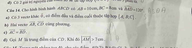 Có 2 giá trị nguyên của tham số m " để tập hợp
Câu 14. Cho hình bình hành ABCD có AB=10cm, BC=8cm và widehat BAD=120°
a) Có 3 vectơ khác vector 0 , có điểm đầu và điểm cuối thuộc tập hợp  A;B;C. 
b) Hai vectơ vector AB, vector CD cùng phương.
c) vector AC=vector BD. 
d) Gọi M là trung điểm của CD. Khi đó |overline AM|>7cm.