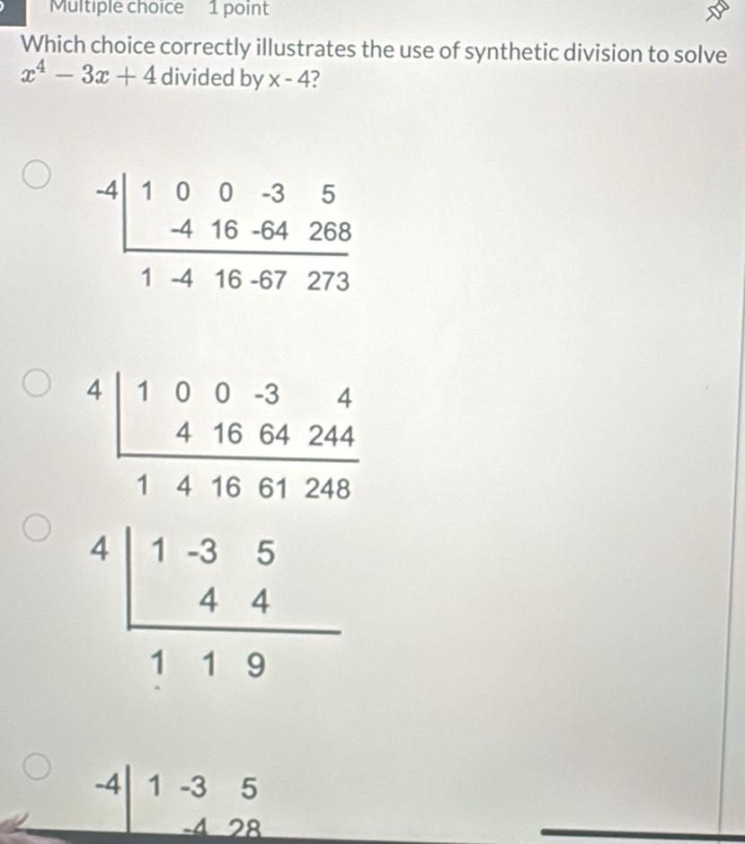 Which choice correctly illustrates the use of synthetic division to solve
x^4-3x+4 divided by x-4 ?
beginarrayr -4|100-35 -416-64268 hline 1-416-67273endarray
beginarrayr 4.5frac 2 * 56.36* 24 hline 488.26 +1.5 hline 11.35 444 hline 11.9endarray
-4 1 -3 5
-4 28