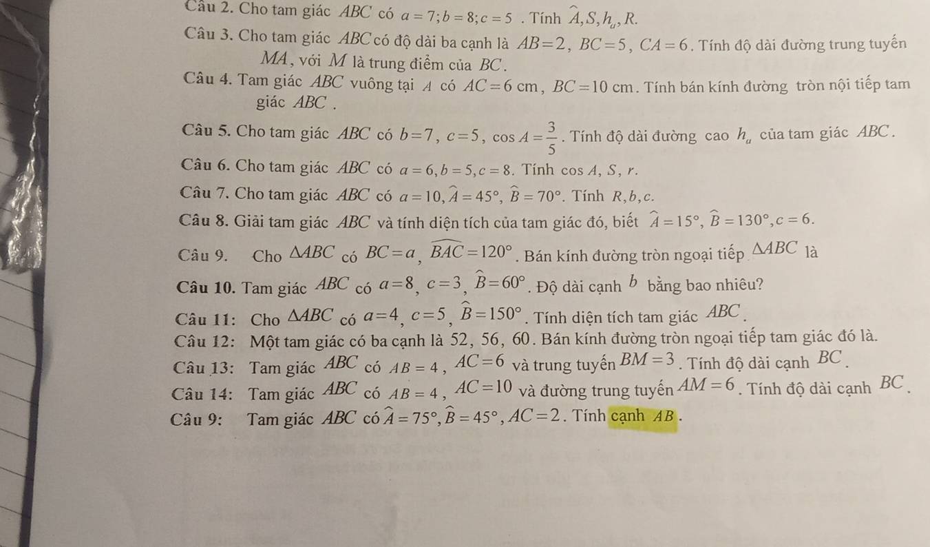 Cho tam giác ABC có a=7;b=8;c=5. Tính A, S,h,, R.
Câu 3. Cho tam giác ABC có độ dài ba cạnh là AB=2,BC=5,CA=6. Tính độ dài đường trung tuyến
MA, với M là trung điểm của BC.
Câu 4. Tam giác ABC vuông tại A có AC=6cm,BC=10cm.  Tính bán kính đường tròn nội tiếp tam
giác ABC .
Câu 5. Cho tam giác ABC có b=7,c=5,cos A= 3/5 .  Tính độ dài đường caoh_a của tam giác ABC .
Câu 6. Cho tam giác ABC có a=6,b=5,c=8. Tính cos A, S, r.
Câu 7. Cho tam giác ABC có a=10,widehat A=45°,widehat B=70°. Tính R,b,c.
Câu 8. Giải tam giác ABC và tính diện tích của tam giác đó, biết widehat A=15°,widehat B=130°,c=6.
Câu 9. Cho △ ABC có BC=a,widehat BAC=120°. Bán kính đường tròn ngoại tiếp △ ABC là
Câu 10. Tam giác ABC có a=8,c=3,widehat B=60°. Độ dài cạnh b bằng bao nhiêu?
Câu 11: Cho △ ABC có a=4,c=5,widehat B=150°. Tính diện tích tam giác ABC 
Câu 12: Một tam giác có ba cạnh là 52, 56, 60. Bán kính đường tròn ngoại tiếp tam giác đó là.
Câu 13: Tam giác AB 3C có AB=4,AC=6 và trung tuyến BM=3. Tính độ dài cạnh BC
Câu 14: Tam giác ABC có AB=4,AC=10 và đường trung tuyến AM=6. Tính độ dài cạnh BC 
Câu 9: Tam giác ABC có widehat A=75°,widehat B=45°,AC=2 Tính cạnh AB .