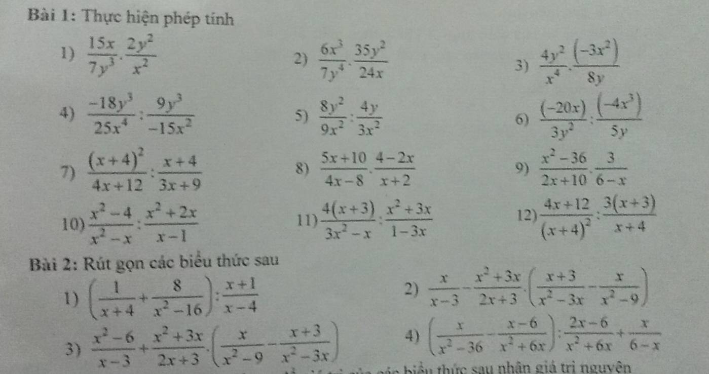 Thực hiện phép tính
1)  15x/7y^3 ·  2y^2/x^2   6x^3/7y^4 ·  35y^2/24x 
2)
3)  4y^2/x^4 ·  ((-3x^2))/8y 
4)  (-18y^3)/25x^4 : 9y^3/-15x^2   8y^2/9x^2 : 4y/3x^2   ((-20x))/3y^2 : ((-4x^3))/5y 
5)
6)
7) frac (x+4)^24x+12: (x+4)/3x+9   (5x+10)/4x-8 ·  (4-2x)/x+2   (x^2-36)/2x+10 ·  3/6-x 
8)
9)
10)  (x^2-4)/x^2-x : (x^2+2x)/x-1  11)  (4(x+3))/3x^2-x : (x^2+3x)/1-3x  12) frac 4x+12(x+4)^2: (3(x+3))/x+4 
Bài 2: Rút gọn các biểu thức sau
1) ( 1/x+4 + 8/x^2-16 ): (x+1)/x-4 
2)  x/x-3 - (x^2+3x)/2x+3 · ( (x+3)/x^2-3x - x/x^2-9 )
4) ( x/x^2-36 - (x-6)/x^2+6x ): (2x-6)/x^2+6x + x/6-x 
3)  (x^2-6)/x-3 + (x^2+3x)/2x+3 · ( x/x^2-9 - (x+3)/x^2-3x ) n b  u thức sau nhân giá trị nguyên