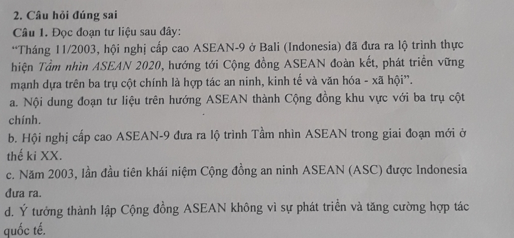 Câu hỏi đúng sai
Câu 1. Đọc đoạn tư liệu sau đây:
*Tháng 11/2003, hội nghị cấp cao ASEAN -9 ở Bali (Indonesia) đã đưa ra lộ trình thực
hiện Tầm nhìn ASEAN 2020, hướng tới Cộng đồng ASEAN đoàn kết, phát triển vững
mạnh dựa trên ba trụ cột chính là hợp tác an ninh, kinh tế và văn hóa - xã hội”.
a. Nội dung đoạn tư liệu trên hướng ASEAN thành Cộng đồng khu vực với ba trụ cột
chính.
b. Hội nghị cấp cao ASEAN -9 đưa ra lộ trình Tầm nhìn ASEAN trong giai đoạn mới ở
thế ki XX.
c. Năm 2003, lần đầu tiên khái niệm Cộng đồng an ninh ASEAN (ASC) được Indonesia
đưa ra.
d. Ý tưởng thành lập Cộng đồng ASEAN không vì sự phát triển và tăng cường hợp tác
quốc tế.