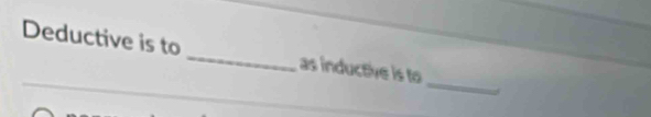 Deductive is to _as inductive is to 
_