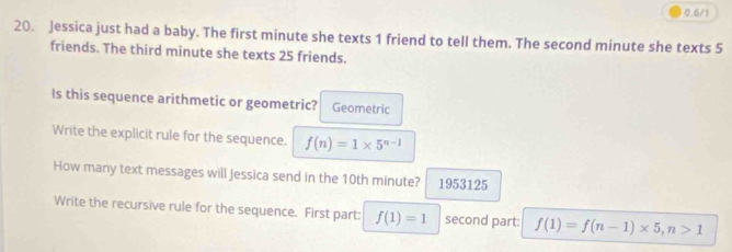 0.6/1 
20. Jessica just had a baby. The first minute she texts 1 friend to tell them. The second minute she texts 5
friends. The third minute she texts 25 friends. 
Is this sequence arithmetic or geometric? Geometric 
Write the explicit rule for the sequence. f(n)=1* 5^(n-1)
How many text messages will Jessica send in the 10th minute? 1953125 
Write the recursive rule for the sequence. First part: f(1)=1 second part: f(1)=f(n-1)* 5, n>1