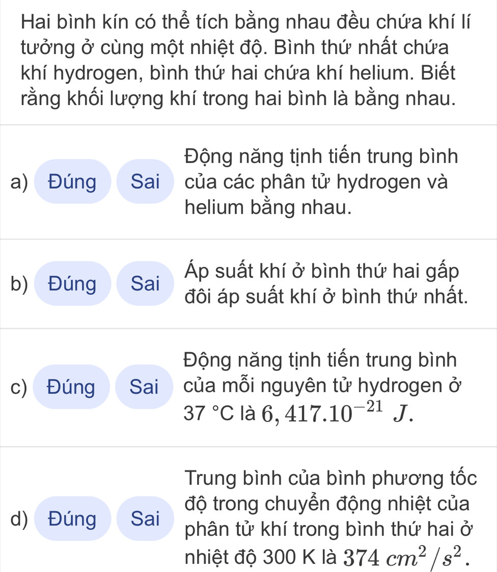 Hai bình kín có thể tích bằng nhau đều chứa khí lí 
tưởng ở cùng một nhiệt độ. Bình thứ nhất chứa 
khí hydrogen, bình thứ hai chứa khí helium. Biết 
rằng khối lượng khí trong hai bình là bằng nhau. 
Động năng tịnh tiến trung bình 
a) Đúng Sai của các phân tử hydrogen và 
helium bằng nhau. 
b) Đúng Sai Áp suất khí ở bình thứ hai gấp 
đôi áp suất khí ở bình thứ nhất. 
Động năng tịnh tiến trung bình 
c) Đúng Sai của mỗi nguyên tử hydrogen ở
37°C là 6,417.10^(-21)J. 
Trung bình của bình phương tốc 
độ trong chuyển động nhiệt của 
d) Đúng Sai phân tử khí trong bình thứ hai ở 
nhiệt độ 300 K là 374cm^2/s^2.