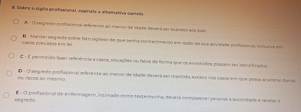 Sobre o sigilo profissional, assinale a alternativa correta.
A - O segredo profissional referente ao menor de idade deverá ser exposto aos pais.
B - Manter segredo sobre fato sigiloso de que tenha conhecimento em razão de sua atividade profissional, inclusive em
casos previstos em lei.
C - É permitido fazer referência a casos, situações ou fatos de forma que os envolvidos possam ser identificados.
D - O segredo profissional referente ao menor de idade deverá ser mantido, exceto nos casos em que possa acarretar danos
ou riscos ao mesmo.
E - O profissional de enfermagem, intimado como testemunha, deverá comparecer perante a autoridade e revelar o
segredo.