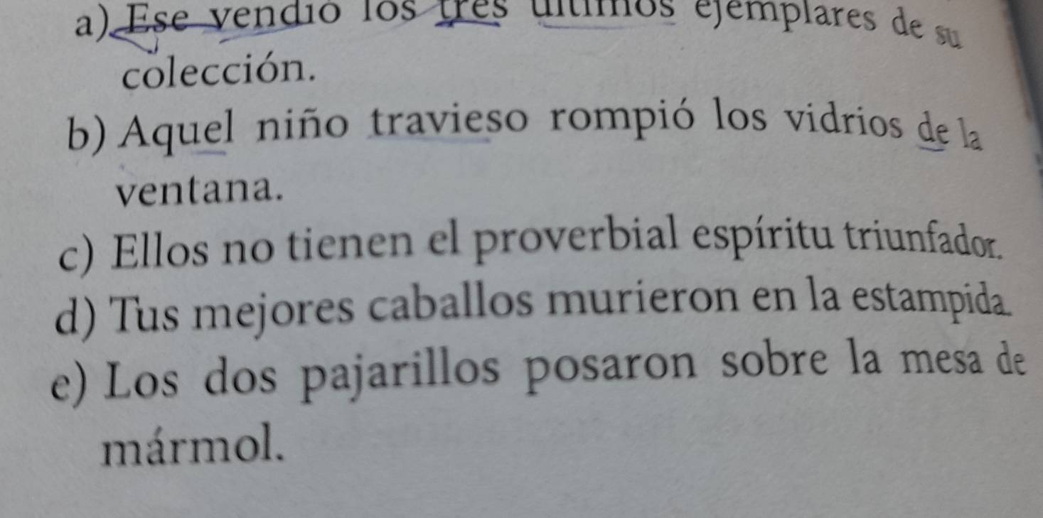 a) Ese vendió los tres ultimos ejemplares de su
colección.
b) Aquel niño travieso rompió los vidrios de la
ventana.
c) Ellos no tienen el proverbial espíritu triunfador.
d) Tus mejores caballos murieron en la estampida.
e) Los dos pajarillos posaron sobre la mesa de
mármol.