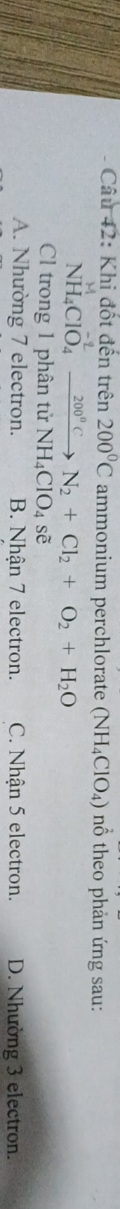 Khi đột đến trên 200°C ammonium perchlorate (NH_4ClO_4) nổ theo phản ứng sau:
NH_4ClO_4^((-2_ 200^circ)C)endarray  _  N_2+Cl_2+O_2+H_2O
Cl trong 1 phân tử N NH_4ClO_4se
A. Nhường 7 electron. B. Nhận 7 electron. C. Nhận 5 electron. D. Nhường 3 electron.