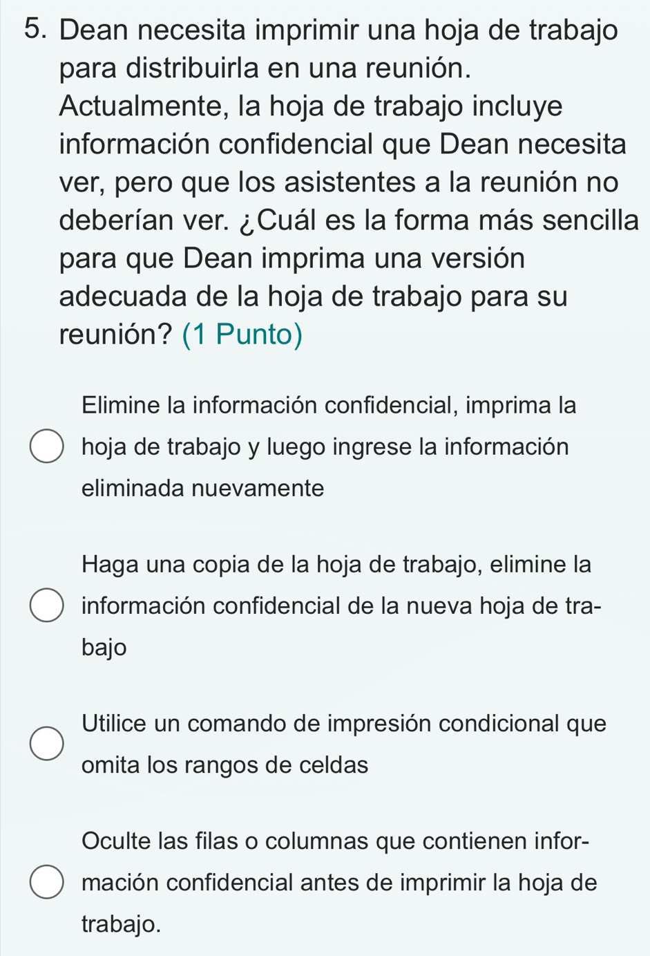 Dean necesita imprimir una hoja de trabajo
para distribuirla en una reunión.
Actualmente, la hoja de trabajo incluye
información confidencial que Dean necesita
ver, pero que los asistentes a la reunión no
deberían ver. ¿Cuál es la forma más sencilla
para que Dean imprima una versión
adecuada de la hoja de trabajo para su
reunión? (1 Punto)
Elimine la información confidencial, imprima la
hoja de trabajo y luego ingrese la información
eliminada nuevamente
Haga una copia de la hoja de trabajo, elimine la
información confidencial de la nueva hoja de tra-
bajo
Utilice un comando de impresión condicional que
omita los rangos de celdas
Oculte las filas o columnas que contienen infor-
mación confidencial antes de imprimir la hoja de
trabajo.