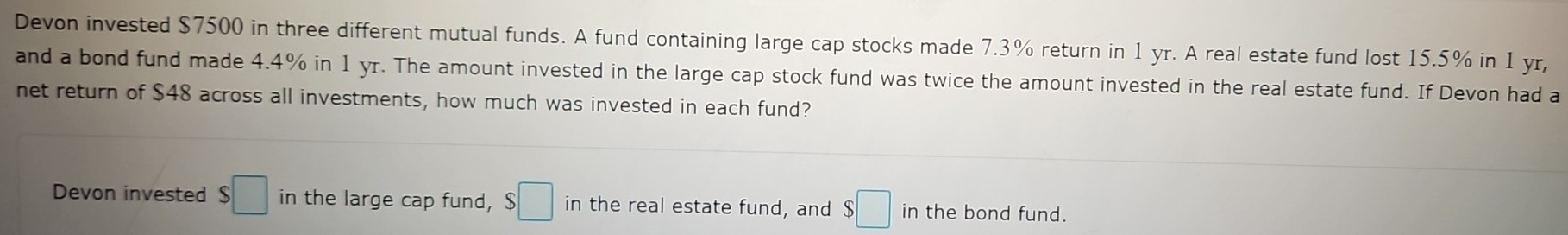 Devon invested $7500 in three different mutual funds. A fund containing large cap stocks made 7.3% return in 1 yr. A real estate fund lost 15.5% in 1 yr, 
and a bond fund made 4.4% in 1 yr. The amount invested in the large cap stock fund was twice the amount invested in the real estate fund. If Devon had a 
net return of $48 across all investments, how much was invested in each fund? 
Devon invested $□ in the large cap fund, $□ in the real estate fund, and $□ in the bond fund.