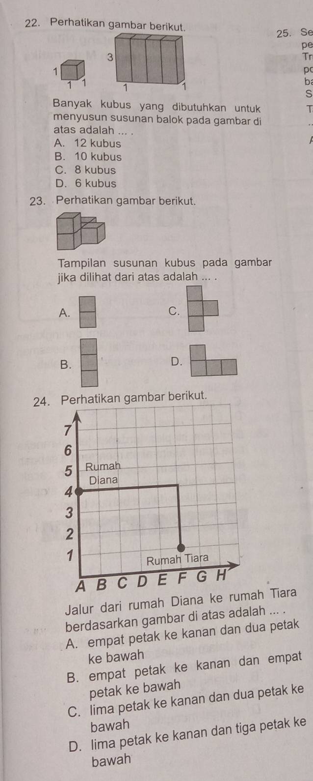 Perhatikan gambar berikut.
25. Se
pe
Tr
1
pc
1 1
b
S
Banyak kubus yang dibutuhkan untuk T
menyusun susunan balok pada gambar di
atas adalah ... .
A. 12 kubus
B. 10 kubus
C. 8 kubus
D. 6 kubus
23. Perhatikan gambar berikut.
Tampilan susunan kubus pada gambar
jika dilihat dari atas adalah ... .
A.
C.
B.
D.
24. Perhatikan gambar berikut.
Jalur dari rumah Dianaah Tiara
berdasarkan gambar di atas adalah ... .
A. empat petak ke kanan dan dua petak
ke bawah
B. empat petak ke kanan dan empat
petak ke bawah
C. lima petak ke kanan dan dua petak ke
bawah
D. lima petak ke kanan dan tiga petak ke
bawah