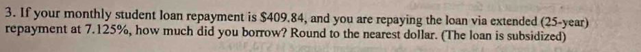 If your monthly student loan repayment is $409.84, and you are repaying the loan via extended (25-year) 
repayment at 7.125%, how much did you borrow? Round to the nearest dollar. (The loan is subsidized)
