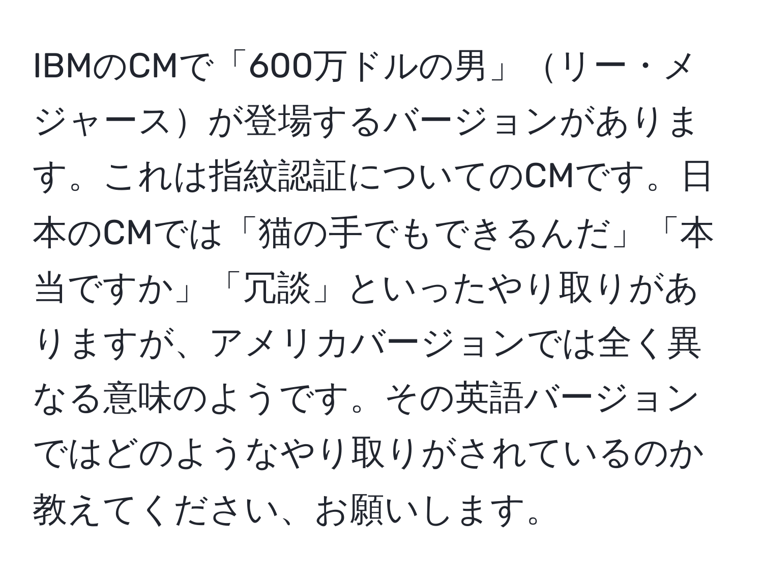 IBMのCMで「600万ドルの男」リー・メジャースが登場するバージョンがあります。これは指紋認証についてのCMです。日本のCMでは「猫の手でもできるんだ」「本当ですか」「冗談」といったやり取りがありますが、アメリカバージョンでは全く異なる意味のようです。その英語バージョンではどのようなやり取りがされているのか教えてください、お願いします。