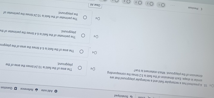 Scratchpad
Add note Reference Question
10. A preschool has a rectangular field and a rectangular playground that are
dimension of the playground. Which statement Is true?
similar in shape. Each dimension of the field is 3.2 times the corresponding The area of the field is 10.24 times the area of the
playground.
The area of the field is 6.4 times the area of the playgro
The perimeter of the field is 6.4 times the perimeter of th
playground.
The perimeter of the field is 10.24 times the perimeter of
the playground.
《 Previous Clear All