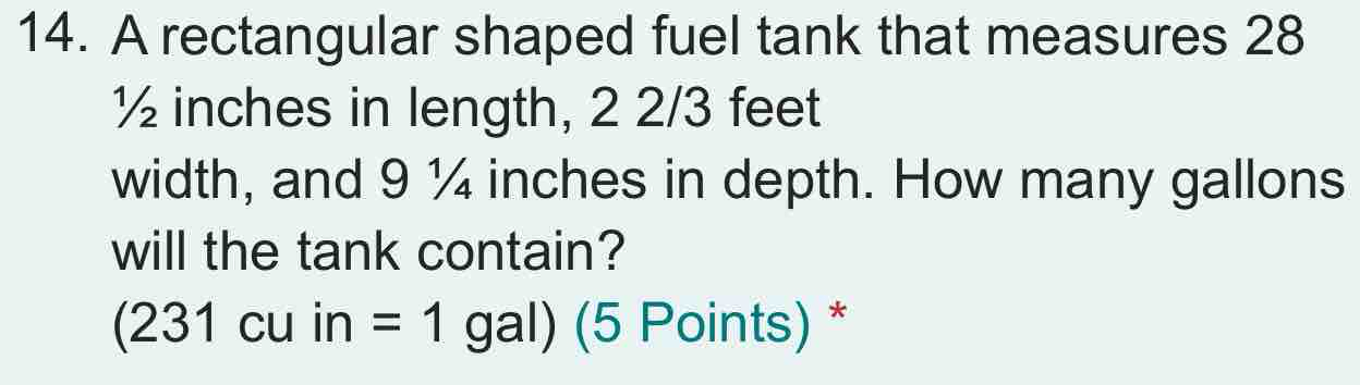 A rectangular shaped fuel tank that measures 28
½ inches in length, 2 2/3 feet
width, and 9 ¼ inches in depth. How many gallons
will the tank contain?
(231cu in=1gal) (5 Points) *