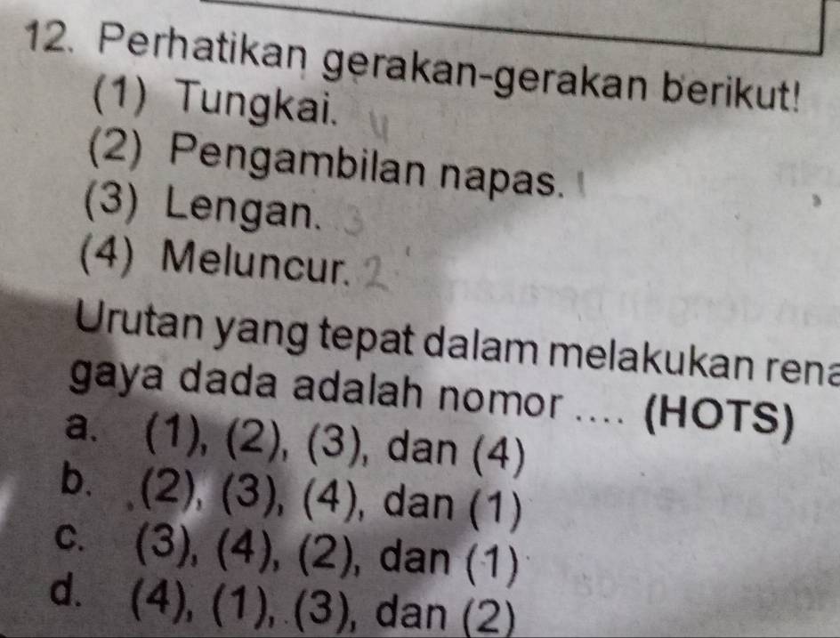 Perhatikan gerakan-gerakan berikut!
(1) Tungkai.
(2) Pengambilan napas.
(3) Lengan.
(4) Meluncur.
Urutan yang tepat dalam melakukan rena
gaya dada adalah nomor .... (HOTS)
a. (1), (2),(3) , dan (4)
b. (2), (3),(4) , dan (1)
C. (3), (4), (2) , dan (1)
d. (4),(1),(3) , dan (2)