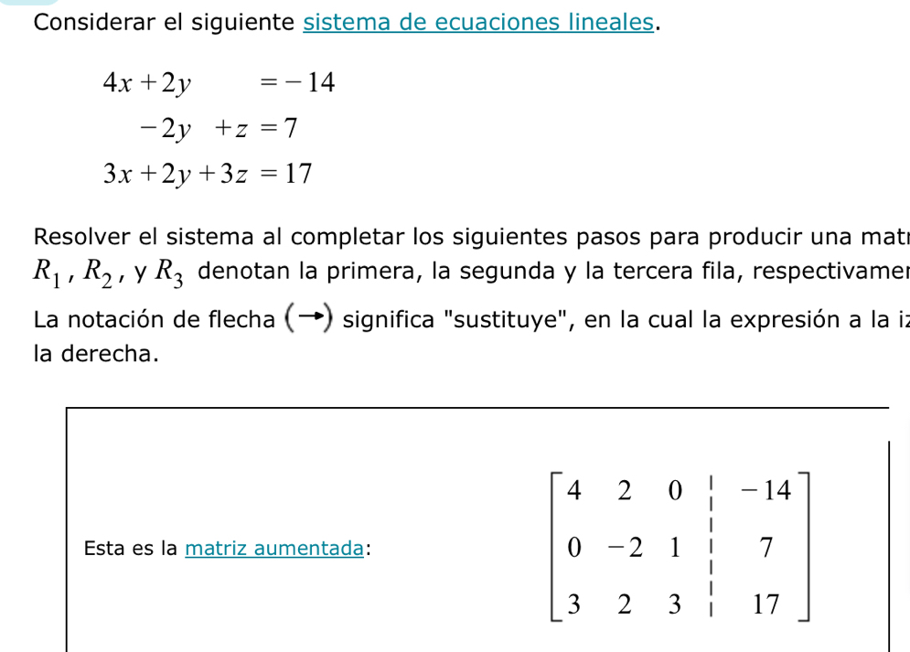 Considerar el siguiente sistema de ecuaciones lineales.
4x+2y=-14
-2y+z=7
3x+2y+3z=17
Resolver el sistema al completar los siguientes pasos para producir una mat
R_1,R_2 ，y R_3 denotan la primera, la segunda y la tercera fila, respectivamer
La notación de flecha (→) significa "sustituye", en la cual la expresión a la iz
la derecha.
Esta es la matriz aumentada: