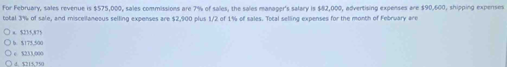 For February, sales revenue is $575,000, sales commissions are 7% of sales, the sales manager's salary is $82,000, advertising expenses are $90,600, shipping expenses
total 3% of sale, and miscellaneous selling expenses are $2,900 plus 1/2 of 1% of sales. Total selling expenses for the month of February are
π. $235,875
b. $175,500
c $233,000
d. $215.750