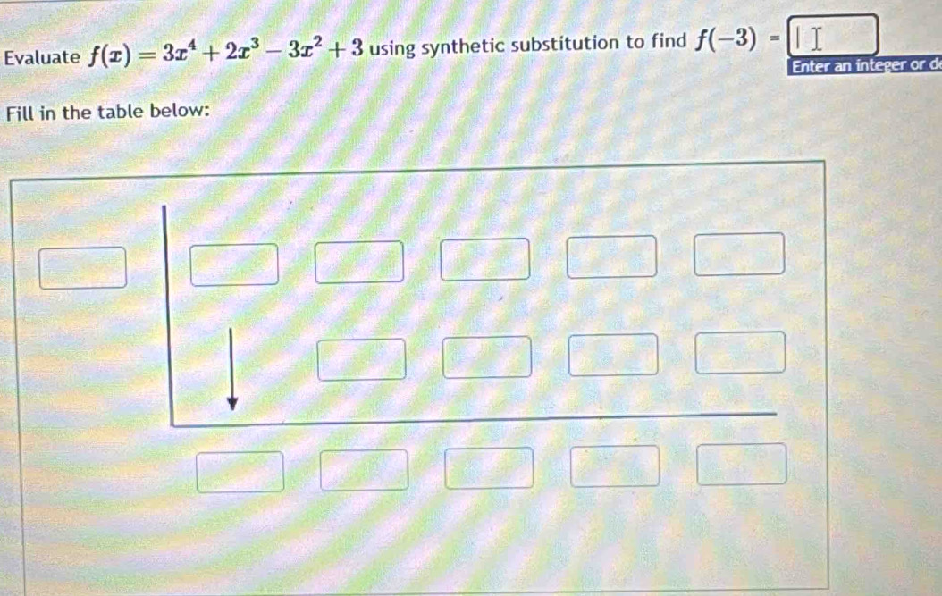 Evaluate f(x)=3x^4+2x^3-3x^2+3 using synthetic substitution to find f(-3)=□
Enter an integer or d
Fill in the table below: