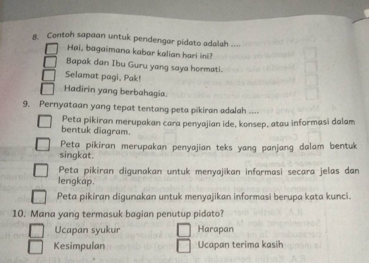 Contoh sapaan untuk pendengar pidato adalah ...
Hai, bagaimana kabar kalian hari ini?
Bapak dan Ibu Guru yang saya hormati.
Selamat pagi, Pak!
Hadirin yang berbahagia.
9. Pernyataan yang tepat tentang peta pikiran adalah ....
Peta pikiran merupakan cara penyajian ide, konsep, atau informasi dalam
bentuk diagram.
Peta pikiran merupakan penyajian teks yang panjang dalam bentuk
singkat.
Peta pikiran digunakan untuk menyajikan informasi secara jelas dan
lengkap.
Peta pikiran digunakan untuk menyajikan informasi berupa kata kunci.
10. Mana yang termasuk bagian penutup pidato?
Ucapan syukur Harapan
Kesimpulan Ucapan terima kasih