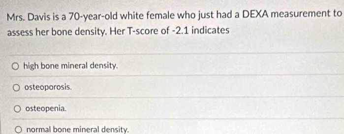 Mrs. Davis is a 70-year-old white female who just had a DEXA measurement to
assess her bone density. Her T-score of -2.1 indicates
high bone mineral density.
osteoporosis.
osteopenia.
normal bone mineral density.