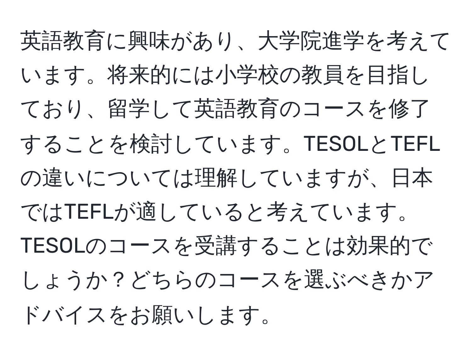 英語教育に興味があり、大学院進学を考えています。将来的には小学校の教員を目指しており、留学して英語教育のコースを修了することを検討しています。TESOLとTEFLの違いについては理解していますが、日本ではTEFLが適していると考えています。TESOLのコースを受講することは効果的でしょうか？どちらのコースを選ぶべきかアドバイスをお願いします。