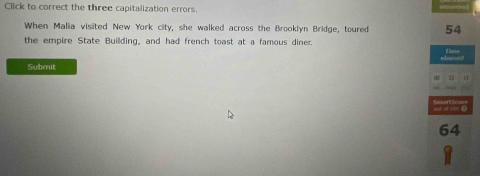 Click to correct the three capitalization errors. 
When Malia visited New York city, she walked across the Brooklyn Bridge, toured
54
the empire State Building, and had french toast at a famous diner. 
fime 
elansed 
Submit 
0 7
SmartScore 
out of 5to (
64