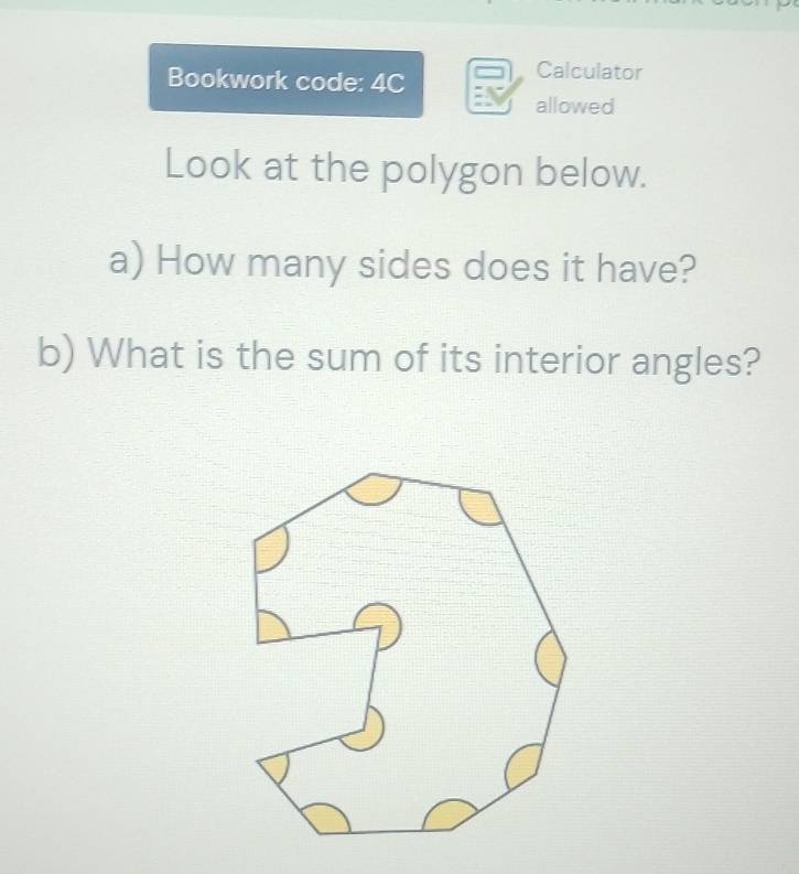 Bookwork code: 4C 
Calculator 
allowed 
Look at the polygon below. 
a) How many sides does it have? 
b) What is the sum of its interior angles?