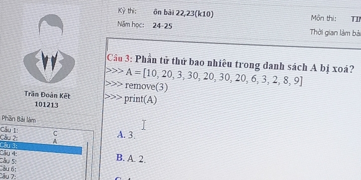 Kỳ thi: ôn bài 22,23(k10) Môn thi: TI
Năm học: 24-25 Thời gian làm bà
Cầu 3: Phần tử thứ bao nhiêu trong danh sách A bị xoá?
A=[10,20,3,30,20,30,20,6,3,2,8,9]
remove(3)
Trần Đoàn Kết print(A)
101213
Phần Bài làm
Câu 1: C A. 3.
Câu 2: A
Câu 3:
Câu 4: B. A. 2.
Câu 5:
Câu 6:
Câu 7: