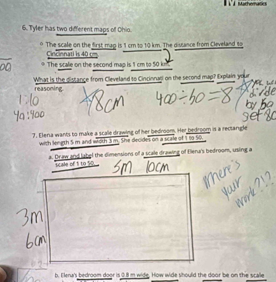 Mathematics 
6. Tyler has two different maps of Ohio. 
The scale on the first map is 1 cm to 10 km. The distance from Cleveland to 
Cincinnati is 40 cm. 
o The scale on the second map is 1 cm to 50 km. 
What is the distance from Cleveland to Cincinnati on the second map? Explain your 
reasoning. 
7. Elena wants to make a scale drawing of her bedroom. Her bedroom is a rectangle 
with length 5 m and width 3 m. She decides on a scale of 1 to 50. 
a. Draw and label the dimensions of a scale drawing of Elena's bedroom, using a 
scale of 1 to 50. 
b. Elena's bedroom door is 0.8 m wide. How wide should the door be on the scale