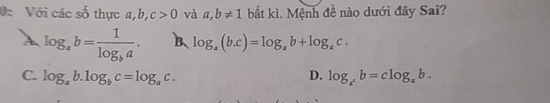 Với các số thực b, c>0 và a,b!= 1 bất kì. Mệnh đề nào dưới đây Sai?
log _ab=frac 1log _ba. B、 log _a(b.c)=log _ab+log _ac.
C. log _ab.log _bc=log _ac. D. log _a^cb=clog _ab.