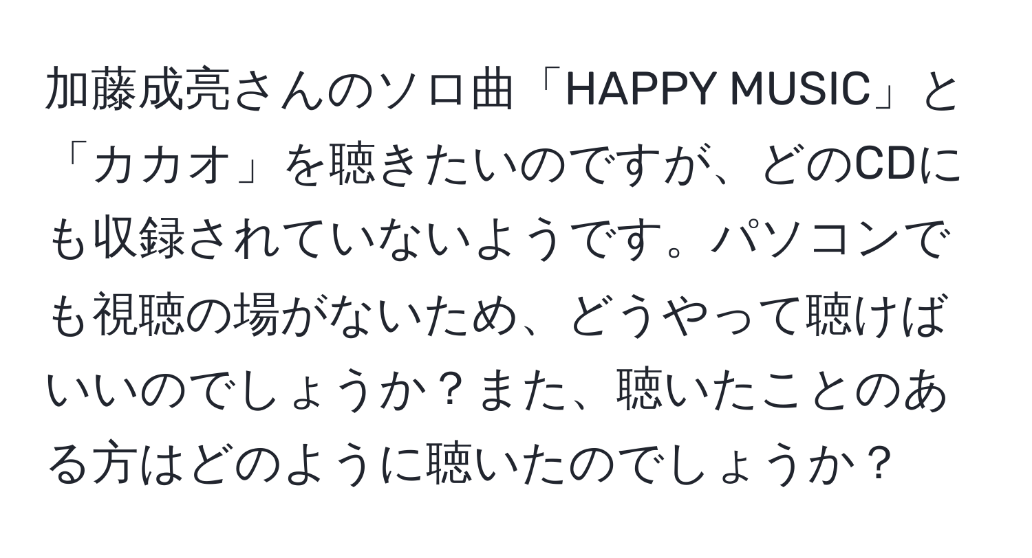 加藤成亮さんのソロ曲「HAPPY MUSIC」と「カカオ」を聴きたいのですが、どのCDにも収録されていないようです。パソコンでも視聴の場がないため、どうやって聴けばいいのでしょうか？また、聴いたことのある方はどのように聴いたのでしょうか？