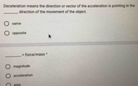 Deceleration means the direction or vector of the acceleration is pointing in the
_direction of the movement of the object.
same
opposite
_= force/mass *
magnitude
acceleration
area