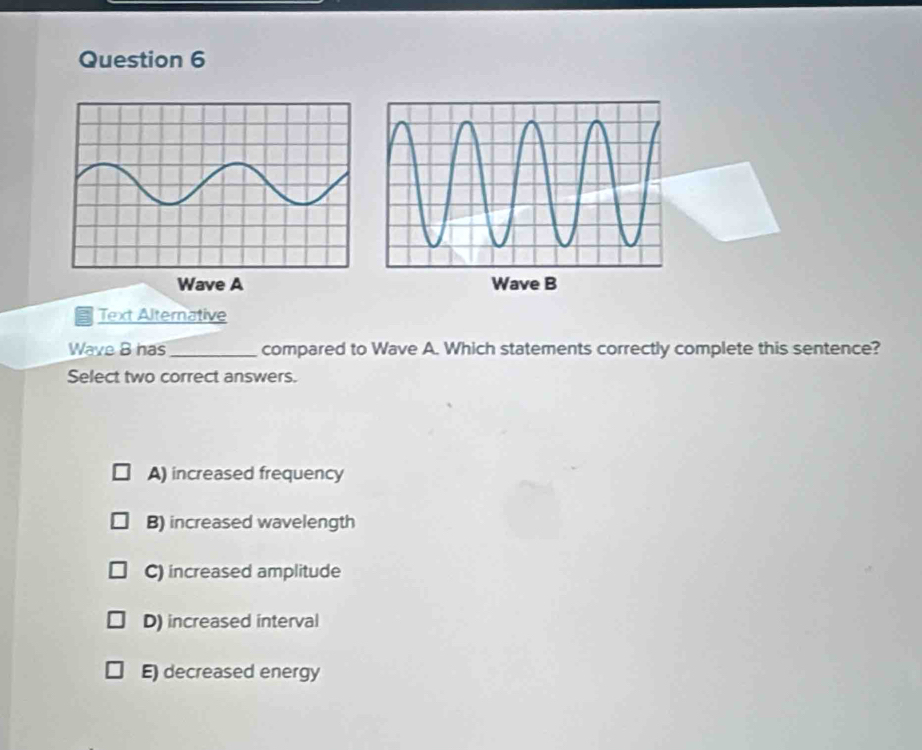 Wave A Wave B
Text Alternative
Wave B has_ compared to Wave A. Which statements correctly complete this sentence?
Select two correct answers.
A) increased frequency
B) increased wavelength
C) increased amplitude
D) increased interval
E) decreased energy