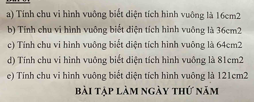 Tính chu vi hình vuông biết diện tích hình vuông là 16cm2
b) Tính chu vi hình vuông biết diện tích hình vuông là 36cm2
c) Tính chu vi hình vuông biết diện tích hình vuông là 64cm2
d) Tính chu vi hình vuông biết diện tích hình vuông là 81cm2
e) Tính chu vi hình vuông biết diện tích hình vuông là 121cm2
bài tập làm ngày thứ năm