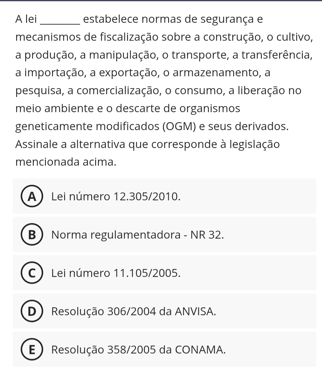 A lei_ estabelece normas de segurança e
mecanismos de fiscalização sobre a construção, o cultivo,
a produção, a manipulação, o transporte, a transferência,
a importação, a exportação, o armazenamento, a
pesquisa, a comercialização, o consumo, a liberação no
meio ambiente e o descarte de organismos
geneticamente modificados (OGM) e seus derivados.
Assinale a alternativa que corresponde à legislação
mencionada acima.
A Lei número 12.305/2010.
B Norma regulamentadora - NR 32.
C Lei número 11.105/2005.
D) Resolução 306/2004 da ANVISA.
E ) Resolução 358/2005 da CONAMA.